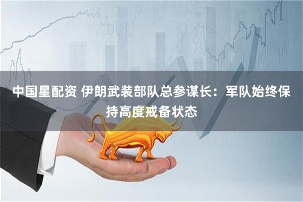 中国星配资 伊朗武装部队总参谋长：军队始终保持高度戒备状态