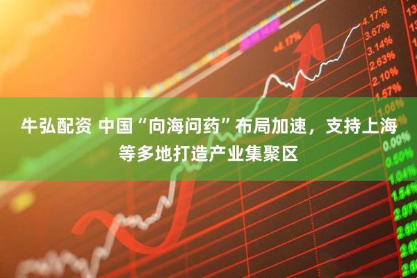 牛弘配资 中国“向海问药”布局加速，支持上海等多地打造产业集聚区