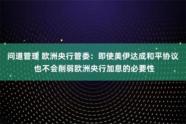 问道管理 欧洲央行管委：即使美伊达成和平协议 也不会削弱欧洲央行加息的必要性