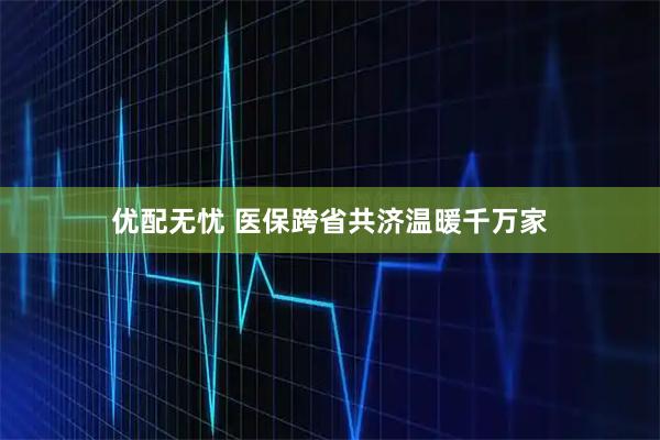 优配无忧 医保跨省共济温暖千万家