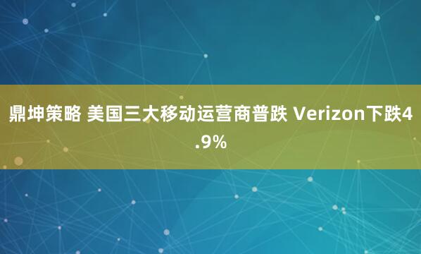 鼎坤策略 美国三大移动运营商普跌 Verizon下跌4.9%
