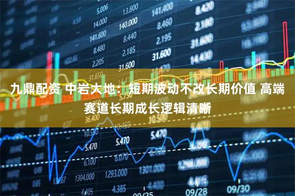 九鼎配资 中岩大地：短期波动不改长期价值 高端赛道长期成长逻辑清晰