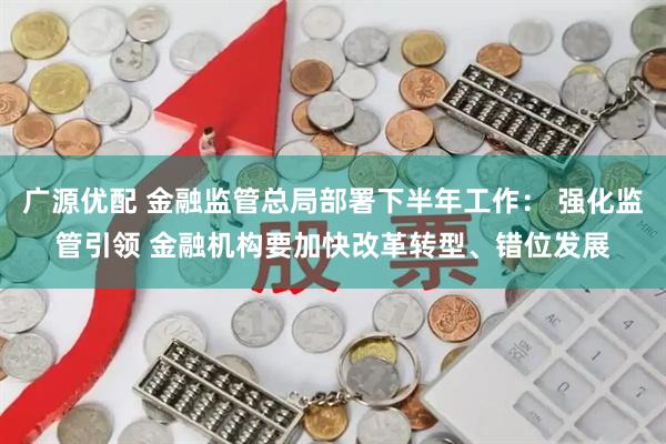 广源优配 金融监管总局部署下半年工作： 强化监管引领 金融机构要加快改革转型、错位发展