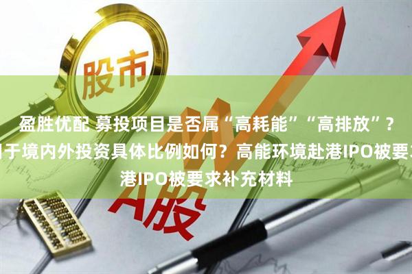 盈胜优配 募投项目是否属“高耗能”“高排放”？本次募资用于境内外投资具体比例如何？高能环境赴港IPO被要求补充材料